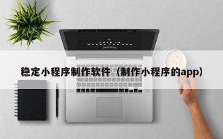 永安稳定小程序制作软件（制作小程序的app）