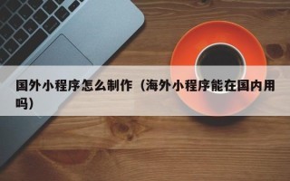 永安国外小程序怎么制作（海外小程序能在国内用吗）