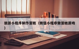 永安旅游小程序制作蛋糕（微信小程序做蛋糕游戏）